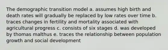 The demographic transition model a. assumes high birth and death rates will gradually be replaced by low rates over time b. traces changes in fertility and mortality associated with agricultural progress c. consists of six stages d. was developed by thomas malthus e. traces the relationship between population growth and social development