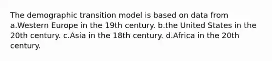 The demographic transition model is based on data from a.Western Europe in the 19th century. b.the United States in the 20th century. c.Asia in the 18th century. d.Africa in the 20th century.