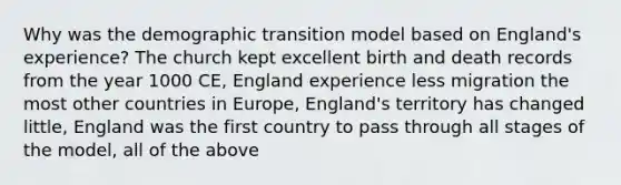 Why was the demographic transition model based on England's experience? The church kept excellent birth and death records from the year 1000 CE, England experience less migration the most other countries in Europe, England's territory has changed little, England was the first country to pass through all stages of the model, all of the above