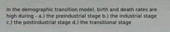 In the demographic transition model, birth and death rates are high during - a.) the preindustrial stage b.) the industrial stage c.) the postindustrial stage d.) the transitional stage