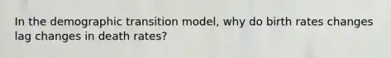 In the demographic transition model, why do birth rates changes lag changes in death rates?