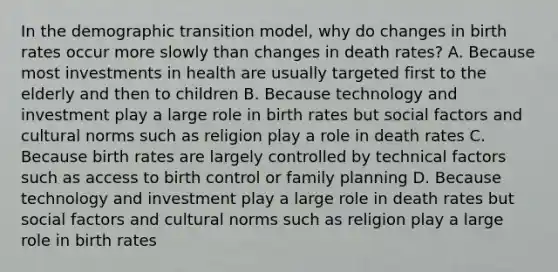 In the demographic transition model, why do changes in birth rates occur more slowly than changes in death rates? A. Because most investments in health are usually targeted first to the elderly and then to children B. Because technology and investment play a large role in birth rates but social factors and <a href='https://www.questionai.com/knowledge/kVsGtSh49d-cultural-norms' class='anchor-knowledge'>cultural norms</a> such as religion play a role in death rates C. Because birth rates are largely controlled by technical factors such as access to birth control or family planning D. Because technology and investment play a large role in death rates but social factors and cultural norms such as religion play a large role in birth rates