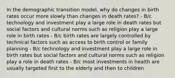 In the demographic transition model, why do changes in birth rates occur more slowly than changes in death rates? - B/c technology and investment play a large role in death rates but social factors and <a href='https://www.questionai.com/knowledge/kVsGtSh49d-cultural-norms' class='anchor-knowledge'>cultural norms</a> such as religion play a large role in birth rates - B/c birth rates are largely controlled by technical factors such as access to birth control or family planning - B/c technology and investment play a large role in birth rates but social factors and cultural norms such as religion play a role in death rates - B/c most investments in health are usually targeted first to the elderly and then to children