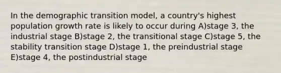 In the demographic transition model, a country's highest population growth rate is likely to occur during A)stage 3, the industrial stage B)stage 2, the transitional stage C)stage 5, the stability transition stage D)stage 1, the preindustrial stage E)stage 4, the postindustrial stage