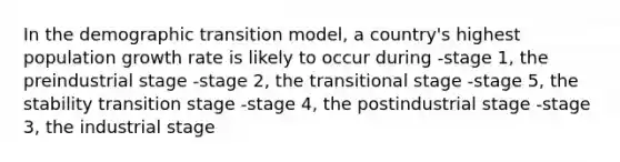 In the demographic transition model, a country's highest population growth rate is likely to occur during -stage 1, the preindustrial stage -stage 2, the transitional stage -stage 5, the stability transition stage -stage 4, the postindustrial stage -stage 3, the industrial stage