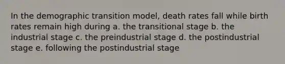 In the demographic transition model, death rates fall while birth rates remain high during a. the transitional stage b. the industrial stage c. the preindustrial stage d. the postindustrial stage e. following the postindustrial stage