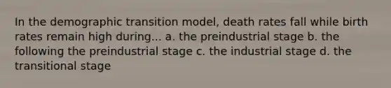 In the demographic transition model, death rates fall while birth rates remain high during... a. the preindustrial stage b. the following the preindustrial stage c. the industrial stage d. the transitional stage