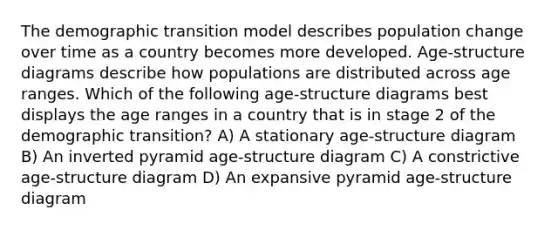 The demographic transition model describes population change over time as a country becomes more developed. Age-structure diagrams describe how populations are distributed across age ranges. Which of the following age-structure diagrams best displays the age ranges in a country that is in stage 2 of the demographic transition? A) A stationary age-structure diagram B) An inverted pyramid age-structure diagram C) A constrictive age-structure diagram D) An expansive pyramid age-structure diagram