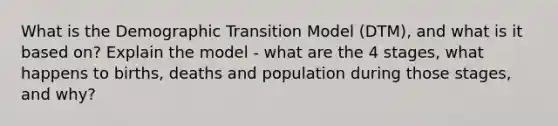 What is the Demographic Transition Model (DTM), and what is it based on? Explain the model - what are the 4 stages, what happens to births, deaths and population during those stages, and why?