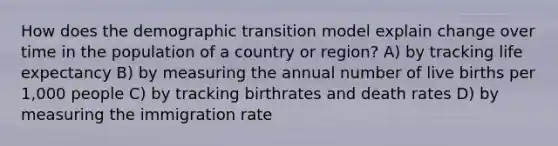 How does the demographic transition model explain change over time in the population of a country or region? A) by tracking life expectancy B) by measuring the annual number of live births per 1,000 people C) by tracking birthrates and death rates D) by measuring the immigration rate