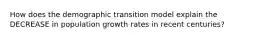 How does the demographic transition model explain the DECREASE in population growth rates in recent centuries?