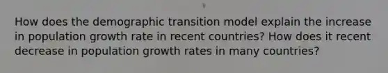 How does the demographic transition model explain the increase in population growth rate in recent countries? How does it recent decrease in population growth rates in many countries?