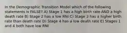 In the Demographic Transition Model which of the following statements is FALSE? A) Stage 1 has a high birth rate AND a high death rate B) Stage 2 has a low RNI C) Stage 3 has a higher birth rate than death rate D) Stage 4 has a low death rate E) Stages 1 and 4 both have low RNI