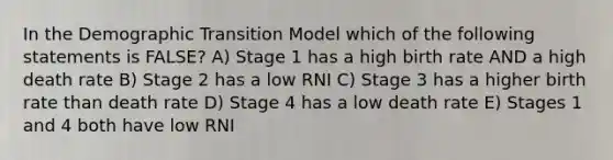 In the Demographic Transition Model which of the following statements is FALSE? A) Stage 1 has a high birth rate AND a high death rate B) Stage 2 has a low RNI C) Stage 3 has a higher birth rate than death rate D) Stage 4 has a low death rate E) Stages 1 and 4 both have low RNI