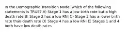 In the Demographic Transition Model which of the following statements is TRUE? A) Stage 1 has a low birth rate but a high death rate B) Stage 2 has a low RNI C) Stage 3 has a lower birth rate than death rate D) Stage 4 has a low RNI E) Stages 1 and 4 both have low death rates