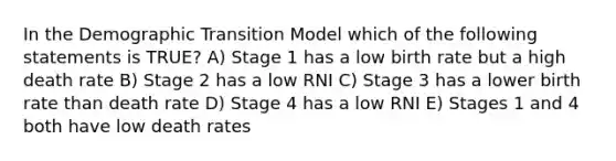 In the Demographic Transition Model which of the following statements is TRUE? A) Stage 1 has a low birth rate but a high death rate B) Stage 2 has a low RNI C) Stage 3 has a lower birth rate than death rate D) Stage 4 has a low RNI E) Stages 1 and 4 both have low death rates