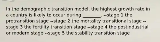 In the demographic transition model, the highest growth rate in a country is likely to occur during ________. --stage 1 the pretransition stage --stage 2 the mortality transitional stage --stage 3 the fertility transition stage --stage 4 the postindustrial or modern stage --stage 5 the stability transition stage