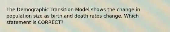 The Demographic Transition Model shows the change in population size as birth and death rates change. Which statement is CORRECT?