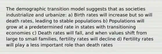 The demographic transition model suggests that as societies industrialize and urbanize: a) Birth rates will increase but so will death rates, leading to stable populations b) Populations will grow at a predetermined rate in states with transitioning economies c) Death rates will fall, and when values shift from large to small families, fertility rates will decline d) Fertility rates will play a less important role than death rates