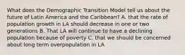 What does the Demographic Transition Model tell us about the future of Latin America and the Caribbean? A. that the rate of population growth in LA should decrease in one or two generations B. That LA will continue to have a declining population because of poverty C. that we should be concerned about long term overpopulation in LA