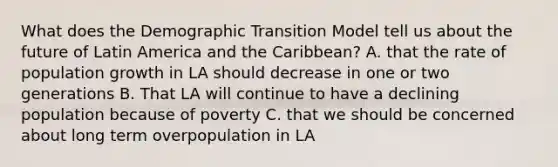 What does the Demographic Transition Model tell us about the future of Latin America and the Caribbean? A. that the rate of population growth in LA should decrease in one or two generations B. That LA will continue to have a declining population because of poverty C. that we should be concerned about long term overpopulation in LA