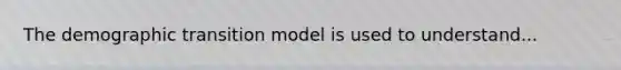 The demographic transition model is used to understand...