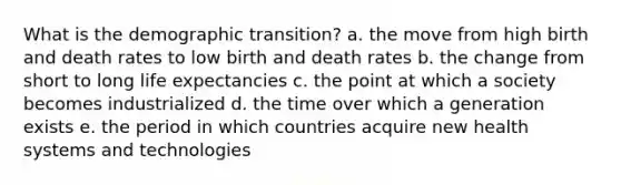 What is the demographic transition? a. the move from high birth and death rates to low birth and death rates b. the change from short to long life expectancies c. the point at which a society becomes industrialized d. the time over which a generation exists e. the period in which countries acquire new health systems and technologies