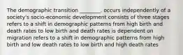 The demographic transition ________. occurs independently of a society's socio-economic development consists of three stages refers to a shift in demographic patterns from high birth and death rates to low birth and death rates is dependent on migration refers to a shift in demographic patterns from high birth and low death rates to low birth and high death rates