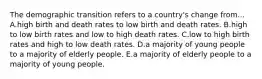 The demographic transition refers to a country's change from... A.high birth and death rates to low birth and death rates. B.high to low birth rates and low to high death rates. C.low to high birth rates and high to low death rates. D.a majority of young people to a majority of elderly people. E.a majority of elderly people to a majority of young people.