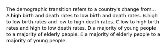 The demographic transition refers to a country's change from... A.high birth and death rates to low birth and death rates. B.high to low birth rates and low to high death rates. C.low to high birth rates and high to low death rates. D.a majority of young people to a majority of elderly people. E.a majority of elderly people to a majority of young people.