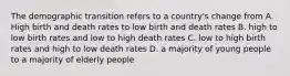 The demographic transition refers to a country's change from A. High birth and death rates to low birth and death rates B. high to low birth rates and low to high death rates C. low to high birth rates and high to low death rates D. a majority of young people to a majority of elderly people