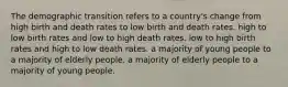 The demographic transition refers to a country's change from high birth and death rates to low birth and death rates. high to low birth rates and low to high death rates. low to high birth rates and high to low death rates. a majority of young people to a majority of elderly people. a majority of elderly people to a majority of young people.