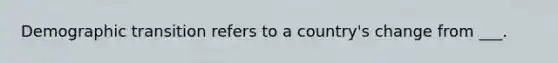 Demographic transition refers to a country's change from ___.