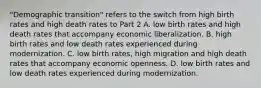 ​"Demographic transition" refers to the switch from high birth rates and high death rates to Part 2 A. low birth rates and high death rates that accompany economic liberalization. B. high birth rates and low death rates experienced during modernization. C. low birth​ rates, high migration and high death rates that accompany economic openness. D. low birth rates and low death rates experienced during modernization.