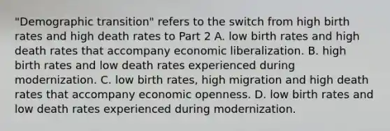 ​"Demographic transition" refers to the switch from high birth rates and high death rates to Part 2 A. low birth rates and high death rates that accompany economic liberalization. B. high birth rates and low death rates experienced during modernization. C. low birth​ rates, high migration and high death rates that accompany economic openness. D. low birth rates and low death rates experienced during modernization.