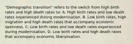 "Demographic transition" refers to the switch from high birth rates and high death rates to: A. High birth rates and low death rates experienced during modernisation. B. Low birth​ rates, high migration and high death rates that accompany economic openness. C. Low birth rates and low death rates experienced during modernisation. D. Low birth rates and high death rates that accompany economic liberalisation.