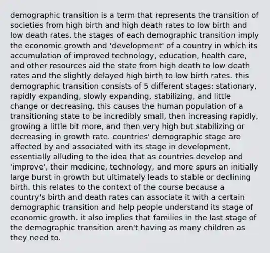 demographic transition is a term that represents the transition of societies from high birth and high death rates to low birth and low death rates. the stages of each demographic transition imply the economic growth and 'development' of a country in which its accumulation of improved technology, education, health care, and other resources aid the state from high death to low death rates and the slightly delayed high birth to low birth rates. this demographic transition consists of 5 different stages: stationary, rapidly expanding, slowly expanding, stabilizing, and little change or decreasing. this causes the human population of a transitioning state to be incredibly small, then increasing rapidly, growing a little bit more, and then very high but stabilizing or decreasing in growth rate. countries' demographic stage are affected by and associated with its stage in development, essentially alluding to the idea that as countries develop and 'improve', their medicine, technology, and more spurs an initially large burst in growth but ultimately leads to stable or declining birth. this relates to the context of the course because a country's birth and death rates can associate it with a certain demographic transition and help people understand its stage of economic growth. it also implies that families in the last stage of the demographic transition aren't having as many children as they need to.