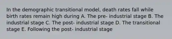 In the demographic transitional model, death rates fall while birth rates remain high during A. The pre- industrial stage B. The industrial stage C. The post- industrial stage D. The transitional stage E. Following the post- industrial stage