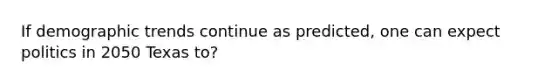 If demographic trends continue as predicted, one can expect politics in 2050 Texas to?