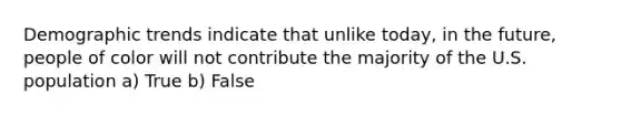 Demographic trends indicate that unlike today, in the future, people of color will not contribute the majority of the U.S. population a) True b) False