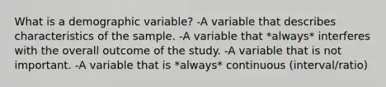 What is a demographic variable? -A variable that describes characteristics of the sample. -A variable that *always* interferes with the overall outcome of the study. -A variable that is not important. -A variable that is *always* continuous (interval/ratio)