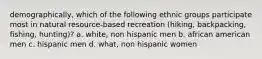 demographically, which of the following ethnic groups participate most in natural resource-based recreation (hiking, backpacking, fishing, hunting)? a. white, non hispanic men b. african american men c. hispanic men d. what, non hispanic women