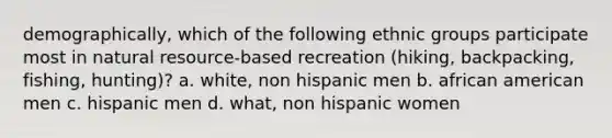 demographically, which of the following ethnic groups participate most in natural resource-based recreation (hiking, backpacking, fishing, hunting)? a. white, non hispanic men b. african american men c. hispanic men d. what, non hispanic women