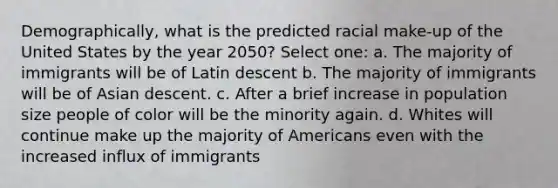 Demographically, what is the predicted racial make-up of the United States by the year 2050? Select one: a. The majority of immigrants will be of Latin descent b. The majority of immigrants will be of Asian descent. c. After a brief increase in population size people of color will be the minority again. d. Whites will continue make up the majority of Americans even with the increased influx of immigrants