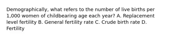 Demographically, what refers to the number of live births per 1,000 women of childbearing age each year? A. Replacement level fertility B. General fertility rate C. Crude birth rate D. Fertility