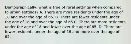 Demographically, what is true of rural settings when compared to urban settings? A. There are more residents under the age of 18 and over the age of 65. B. There are fewer residents under the age of 18 and over the age of 65 C. There are more residents under the age of 18 and fewer over the age of 65. D. There are fewer residents under the age of 18 and more over the age of 65.