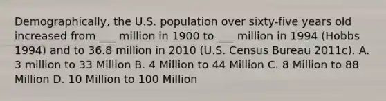 Demographically, the U.S. population over sixty-five years old increased from ___ million in 1900 to ___ million in 1994 (Hobbs 1994) and to 36.8 million in 2010 (U.S. Census Bureau 2011c). A. 3 million to 33 Million B. 4 Million to 44 Million C. 8 Million to 88 Million D. 10 Million to 100 Million