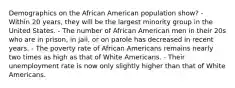 Demographics on the African American population show? - Within 20 years, they will be the largest minority group in the United States. - The number of African American men in their 20s who are in prison, in jail, or on parole has decreased in recent years. - The poverty rate of African Americans remains nearly two times as high as that of White Americans. - Their unemployment rate is now only slightly higher than that of White Americans.