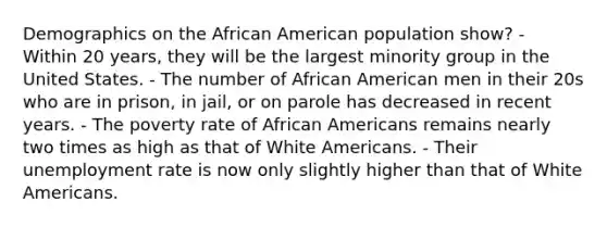 Demographics on the African American population show? - Within 20 years, they will be the largest minority group in the United States. - The number of African American men in their 20s who are in prison, in jail, or on parole has decreased in recent years. - The poverty rate of African Americans remains nearly two times as high as that of White Americans. - Their unemployment rate is now only slightly higher than that of White Americans.