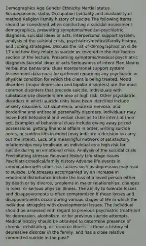 Demographics Age Gender Ethnicity Martial status Socioeconomic status Occupation Lethality and availability of method Religion Family history of suicide The following items should be considered when conducting a suicidal assessment: demographics, presenting symptoms/medical-psychiatric diagnosis, suicidal ideas or acts, interpersonal support system, analysis of the suicidal crisis, psychiatric/medical/family history, and coping strategies. Discuss the list of demographics on slide 17 and how they relate to suicide as covered in the risk factors section of the lecture. Presenting symptoms/medical-psychiatric diagnosis Suicidal ideas or acts Seriousness of intent Plan Means Verbal and behavioral clues Interpersonal support system Assessment data must be gathered regarding any psychiatric or physical condition for which the client is being treated. Mood disorders (major depression and bipolar disorders) are the most common disorders that precede suicide. Individuals with substance use disorders are also at high risk. Other psychiatric disorders in which suicide risks have been identified include anxiety disorders, schizophrenia, anorexia nervosa, and borderline and antisocial personality disorders. Individuals may leave both behavioral and verbal clues as to the intent of their act. Examples of behavioral clues include giving away prized possessions, getting financial affairs in order, writing suicide notes, or sudden lifts in mood (may indicate a decision to carry out the intent). Lack of a meaningful network of satisfactory relationships may implicate an individual as a high risk for suicide during an emotional crisis. Analysis of the suicidal crisis Precipitating stressor Relevant history Life-stage issues Psychiatric/medical/family history Adverse life events in combination with other risk factors such as depression may lead to suicide. Life stresses accompanied by an increase in emotional disturbance include the loss of a loved person either by death or by divorce, problems in major relationships, changes in roles, or serious physical illness. The ability to tolerate losses and disappointments is often compromised if those losses and disappointments occur during various stages of life in which the individual struggles with developmental issues. The individual should be assessed with regard to previous psychiatric treatment for depression, alcoholism, or for previous suicide attempts. Medical history should be obtained to determine presence of chronic, debilitating, or terminal illness. Is there a history of depressive disorder in the family, and has a close relative committed suicide in the past?